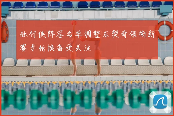 独行侠阵容名单调整东契奇领衔新赛季轮换备受关注