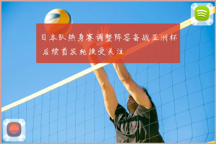 日本队热身赛调整阵容备战亚洲杯 后续首发轮换受关注