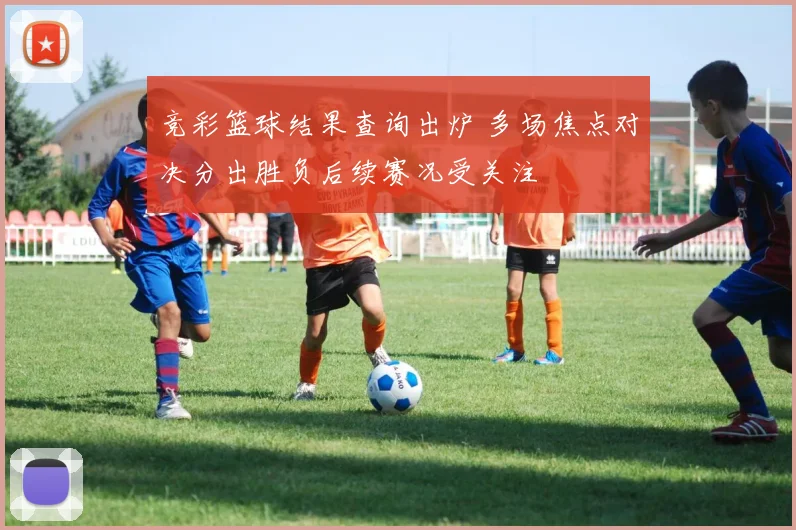 竞彩篮球结果查询出炉 多场焦点对决分出胜负后续赛况受关注