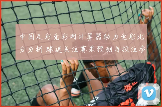 中国足彩竞彩网计算器助力竞彩比分分析 球迷关注赛果预测与投注参考