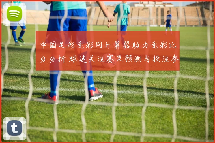 中国足彩竞彩网计算器助力竞彩比分分析 球迷关注赛果预测与投注参考