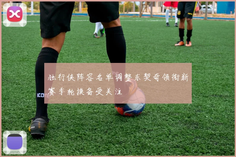 独行侠阵容名单调整东契奇领衔新赛季轮换备受关注