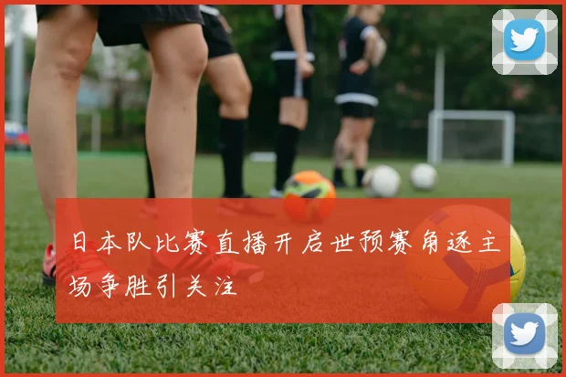 日本队比赛直播开启世预赛角逐主场争胜引关注