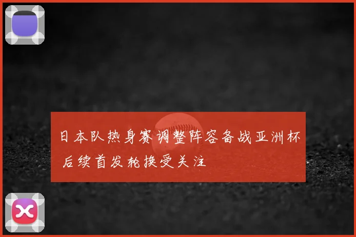 日本队热身赛调整阵容备战亚洲杯 后续首发轮换受关注