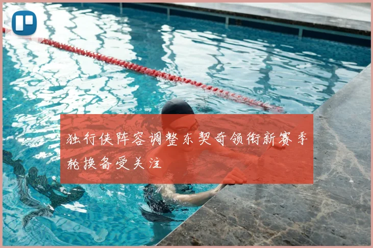 独行侠阵容调整东契奇领衔新赛季轮换备受关注