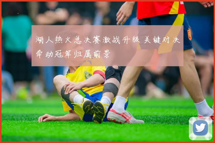 湖人热火总决赛激战升级 关键对决牵动冠军归属前景