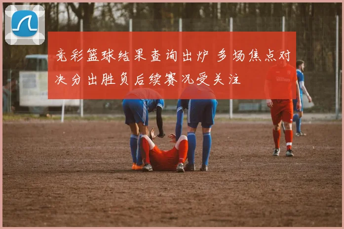 竞彩篮球结果查询出炉 多场焦点对决分出胜负后续赛况受关注