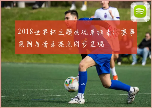 2018世界杯主题曲观看指南:赛事氛围与音乐亮点同步呈现