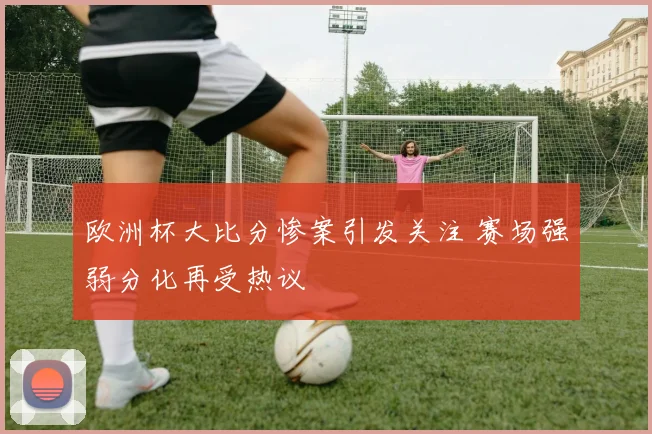 欧洲杯大比分惨案引发关注 赛场强弱分化再受热议
